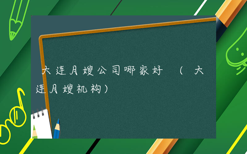 大连月嫂公司哪家好 (大连月嫂机构)